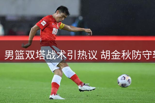 男篮双塔战术引热议 胡金秋防守软肋暴露