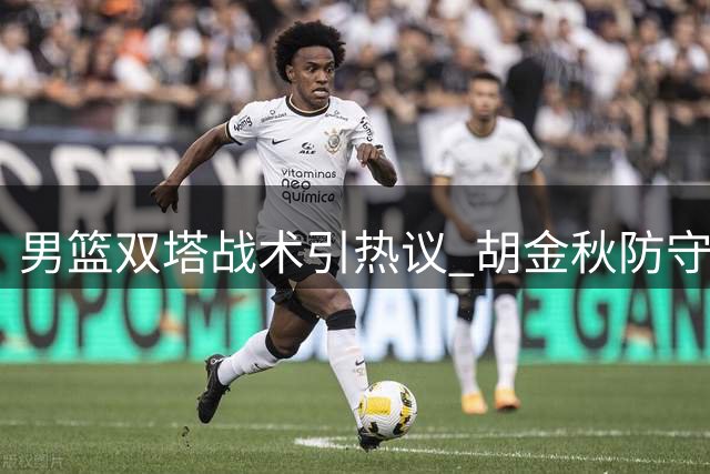 男篮双塔战术引热议 胡金秋防守软肋暴露